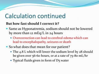 Calculation continued
But how fast should I correct it?
 Same as Hyponatremia, sodium should not be lowered
by more than 12 mEq/L in 24 hours
 Overcorrection can lead to cerebral edema which can
lead to encephalopathy, seizures or death
 So what does that mean for our patient?
 The 4.8 L which will lower the sodium level by 28 should
be given over 56-60 hours, or at a rate of 75-80 mL/hr
 Typical fluids given in form of D5 water
 