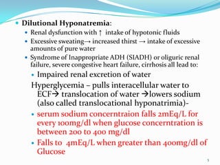  Dilutional Hyponatremia:
 Renal dysfunction with ↑ intake of hypotonic fluids
 Excessive sweating→ increased thirst → intake of excessive
amounts of pure water
 Syndrome of Inappropriate ADH (SIADH) or oliguric renal
failure, severe congestive heart failure, cirrhosis all lead to:
 Impaired renal excretion of water
Hyperglycemia – pulls interacellular water to
ECF translocation of water lowers sodium
(also called translocational hyponatrimia)-
 serum sodium concerntraion falls 2mEq/L for
every 100mg/dl when glucose concerntration is
between 200 to 400 mg/dl
 Falls to 4mEq/L when greater than 400mg/dl of
Glucose
5
 