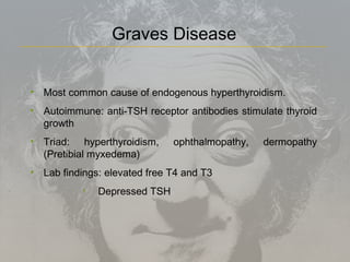 • Most common cause of endogenous hyperthyroidism.
• Autoimmune: anti-TSH receptor antibodies stimulate thyroid
growth
• Triad: hyperthyroidism, ophthalmopathy, dermopathy
(Pretibial myxedema)
• Lab findings: elevated free T4 and T3
• Depressed TSH
Graves Disease
 