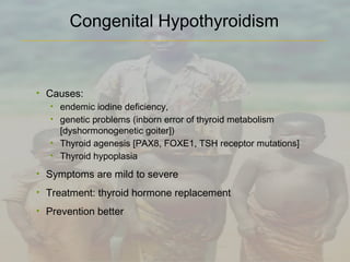• Causes:
• endemic iodine deficiency,
• genetic problems (inborn error of thyroid metabolism
[dyshormonogenetic goiter])
• Thyroid agenesis [PAX8, FOXE1, TSH receptor mutations]
• Thyroid hypoplasia
• Symptoms are mild to severe
• Treatment: thyroid hormone replacement
• Prevention better
Congenital Hypothyroidism
 