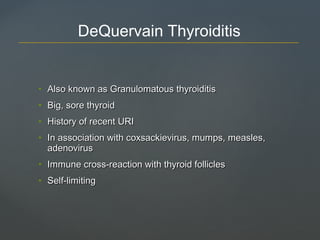 • Also known as Granulomatous thyroiditisAlso known as Granulomatous thyroiditis
• Big, sore thyroidBig, sore thyroid
• History of recent URIHistory of recent URI
• In association with coxsackievirus, mumps, measles,In association with coxsackievirus, mumps, measles,
adenovirusadenovirus
• Immune cross-reaction with thyroid folliclesImmune cross-reaction with thyroid follicles
• Self-limitingSelf-limiting
DeQuervain Thyroiditis
 