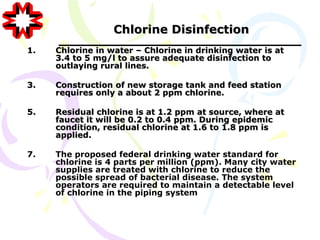 Chlorine Disinfection
1.   Chlorine in water – Chlorine in drinking water is at
     3.4 to 5 mg/l to assure adequate disinfection to
     outlaying rural lines.

3.   Construction of new storage tank and feed station
     requires only a about 2 ppm chlorine.

5.   Residual chlorine is at 1.2 ppm at source, where at
     faucet it will be 0.2 to 0.4 ppm. During epidemic
     condition, residual chlorine at 1.6 to 1.8 ppm is
     applied.

7.   The proposed federal drinking water standard for
     chlorine is 4 parts per million (ppm). Many city water
     supplies are treated with chlorine to reduce the
     possible spread of bacterial disease. The system
     operators are required to maintain a detectable level
     of chlorine in the piping system
 