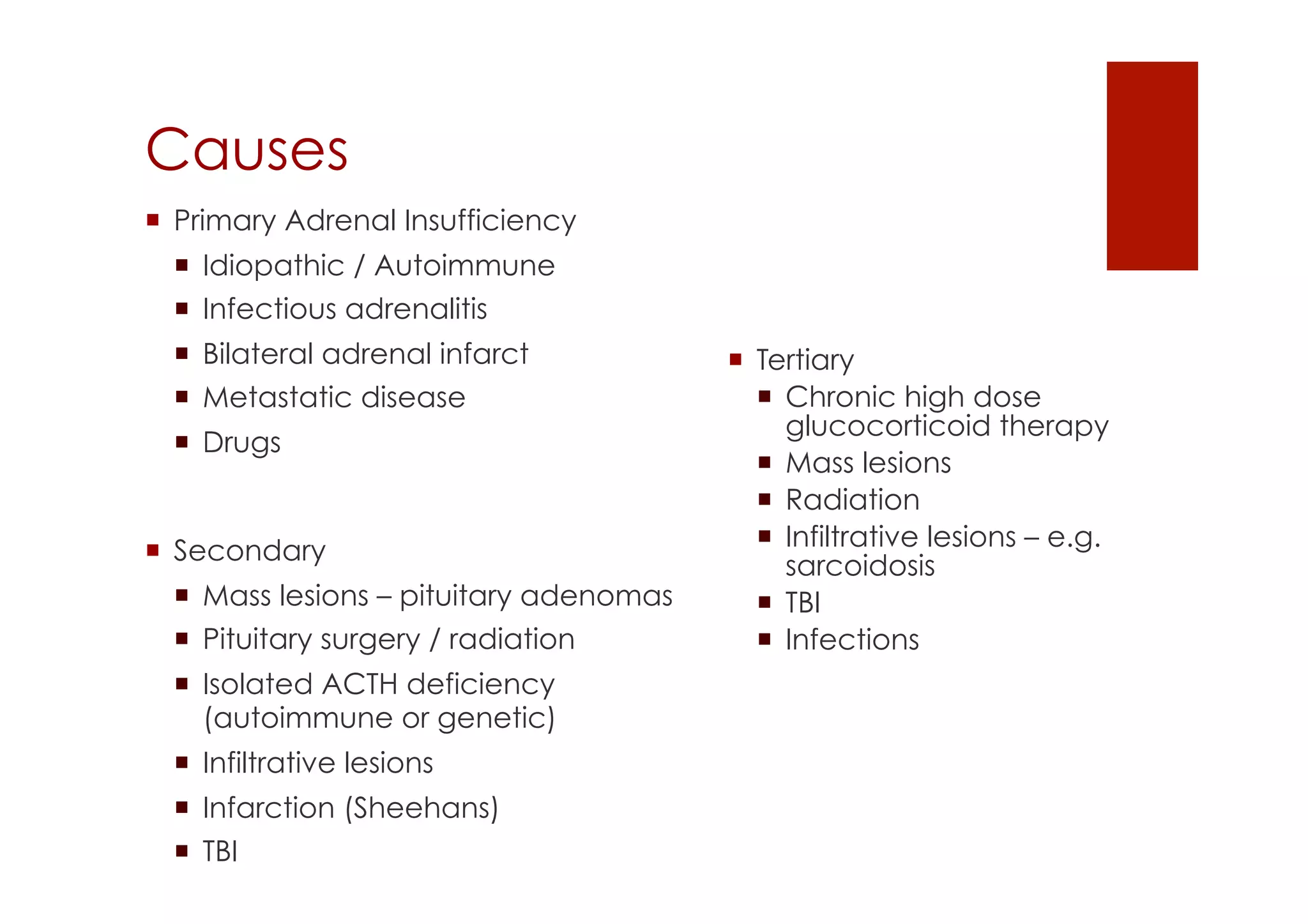 Causes
!  Secondary
!  Mass lesions – pituitary adenomas
!  Pituitary surgery / radiation
!  Isolated ACTH deficiency
(autoimmune or genetic)
!  Infiltrative lesions
!  Infarction (Sheehans)
!  TBI
!  Tertiary
!  Chronic high dose
glucocorticoid therapy
!  Mass lesions
!  Radiation
!  Infiltrative lesions – e.g.
sarcoidosis
!  TBI
!  Infections
!  Primary Adrenal Insufficiency
!  Idiopathic / Autoimmune
!  Infectious adrenalitis
!  Bilateral adrenal infarct
!  Metastatic disease
!  Drugs
 