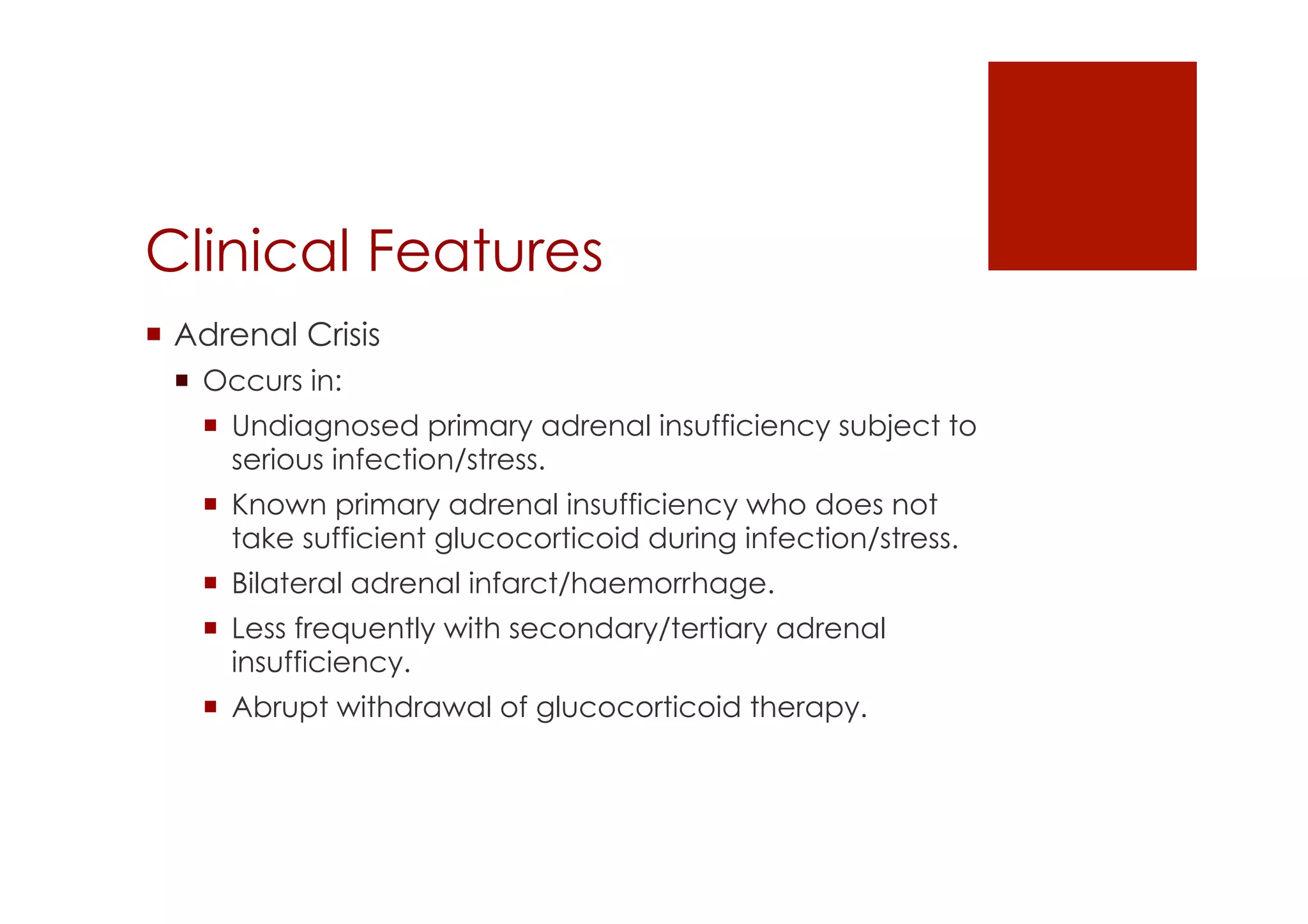 Clinical Features
!  Adrenal Crisis
!  Occurs in:
!  Undiagnosed primary adrenal insufficiency subject to
serious infection/stress.
!  Known primary adrenal insufficiency who does not
take sufficient glucocorticoid during infection/stress.
!  Bilateral adrenal infarct/haemorrhage.
!  Less frequently with secondary/tertiary adrenal
insufficiency.
!  Abrupt withdrawal of glucocorticoid therapy.
 