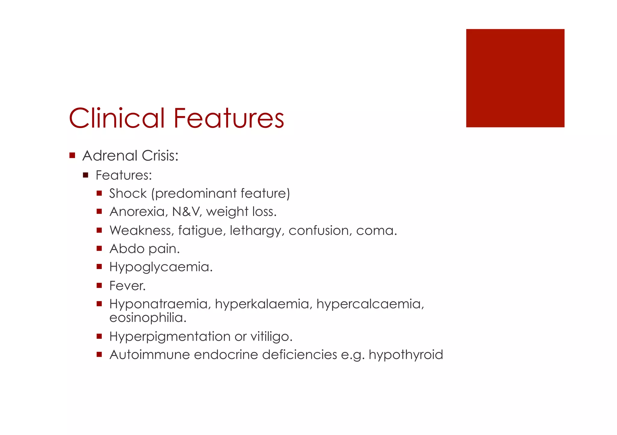 Clinical Features
!  Adrenal Crisis:
!  Features:
!  Shock (predominant feature)
!  Anorexia, N&V, weight loss.
!  Weakness, fatigue, lethargy, confusion, coma.
!  Abdo pain.
!  Hypoglycaemia.
!  Fever.
!  Hyponatraemia, hyperkalaemia, hypercalcaemia,
eosinophilia.
!  Hyperpigmentation or vitiligo.
!  Autoimmune endocrine deficiencies e.g. hypothyroid
 