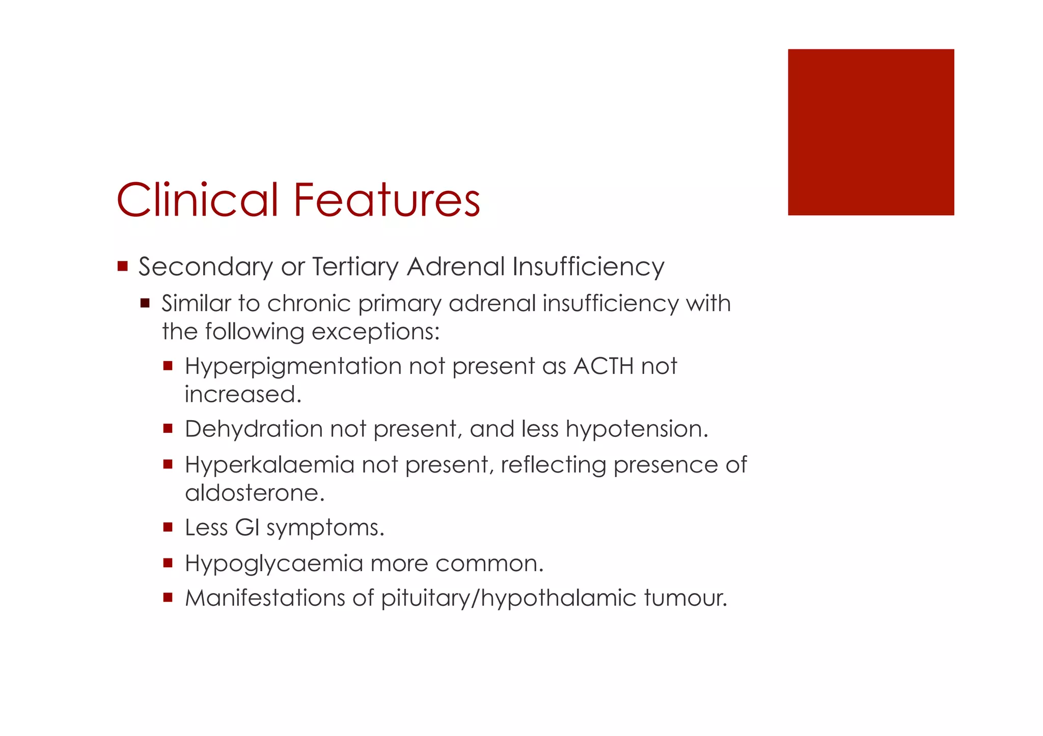 Clinical Features
!  Secondary or Tertiary Adrenal Insufficiency
!  Similar to chronic primary adrenal insufficiency with
the following exceptions:
!  Hyperpigmentation not present as ACTH not
increased.
!  Dehydration not present, and less hypotension.
!  Hyperkalaemia not present, reflecting presence of
aldosterone.
!  Less GI symptoms.
!  Hypoglycaemia more common.
!  Manifestations of pituitary/hypothalamic tumour.
 