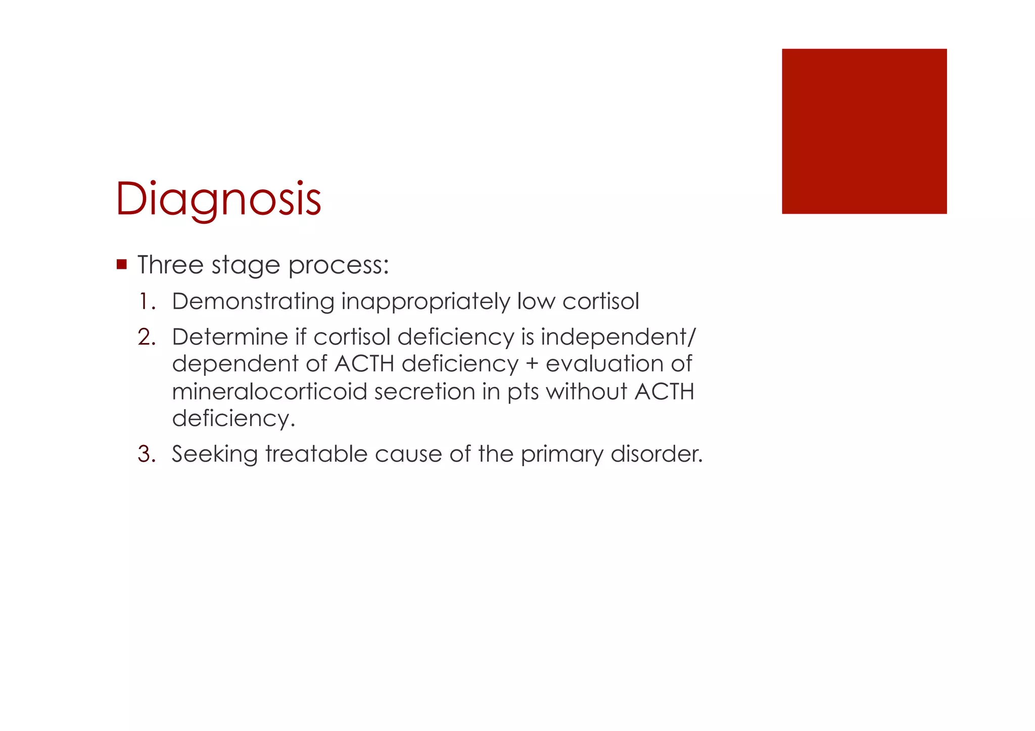 Diagnosis
!  Three stage process:
1.  Demonstrating inappropriately low cortisol
2.  Determine if cortisol deficiency is independent/
dependent of ACTH deficiency + evaluation of
mineralocorticoid secretion in pts without ACTH
deficiency.
3.  Seeking treatable cause of the primary disorder.
 