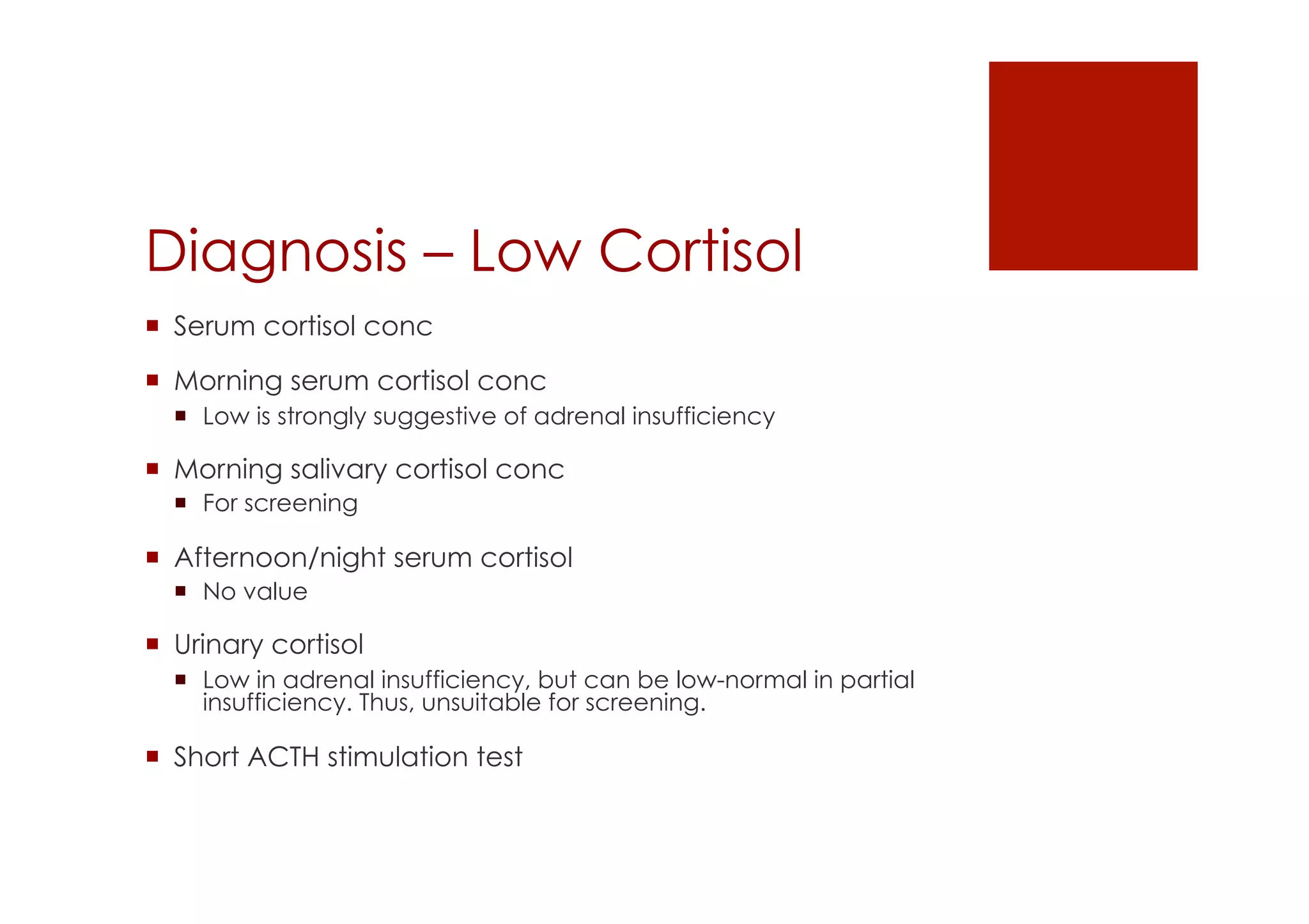 Diagnosis – Low Cortisol
!  Serum cortisol conc
!  Morning serum cortisol conc
!  Low is strongly suggestive of adrenal insufficiency
!  Morning salivary cortisol conc
!  For screening
!  Afternoon/night serum cortisol
!  No value
!  Urinary cortisol
!  Low in adrenal insufficiency, but can be low-normal in partial
insufficiency. Thus, unsuitable for screening.
!  Short ACTH stimulation test
 