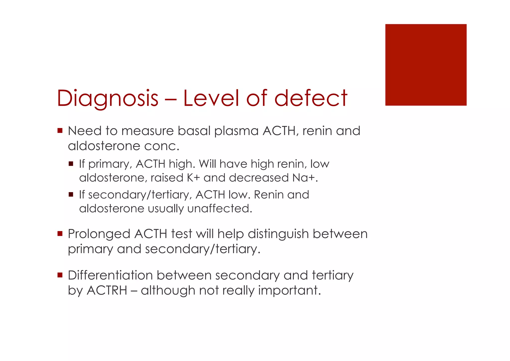 Diagnosis – Level of defect
!  Need to measure basal plasma ACTH, renin and
aldosterone conc.
!  If primary, ACTH high. Will have high renin, low
aldosterone, raised K+ and decreased Na+.
!  If secondary/tertiary, ACTH low. Renin and
aldosterone usually unaffected.
!  Prolonged ACTH test will help distinguish between
primary and secondary/tertiary.
!  Differentiation between secondary and tertiary
by ACTRH – although not really important.
 