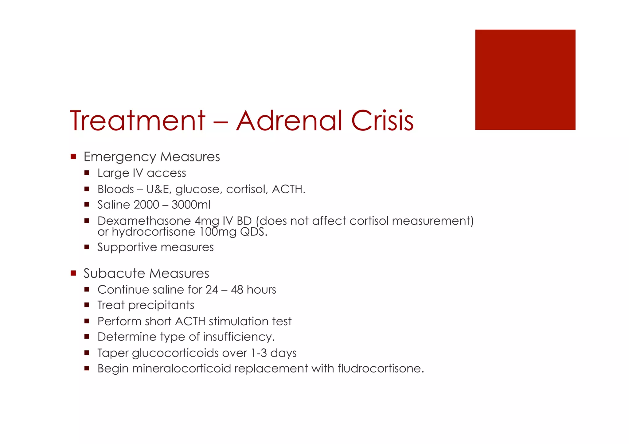 Treatment – Adrenal Crisis
!  Emergency Measures
!  Large IV access
!  Bloods – U&E, glucose, cortisol, ACTH.
!  Saline 2000 – 3000ml
!  Dexamethasone 4mg IV BD (does not affect cortisol measurement)
or hydrocortisone 100mg QDS.
!  Supportive measures
!  Subacute Measures
!  Continue saline for 24 – 48 hours
!  Treat precipitants
!  Perform short ACTH stimulation test
!  Determine type of insufficiency.
!  Taper glucocorticoids over 1-3 days
!  Begin mineralocorticoid replacement with fludrocortisone.
 