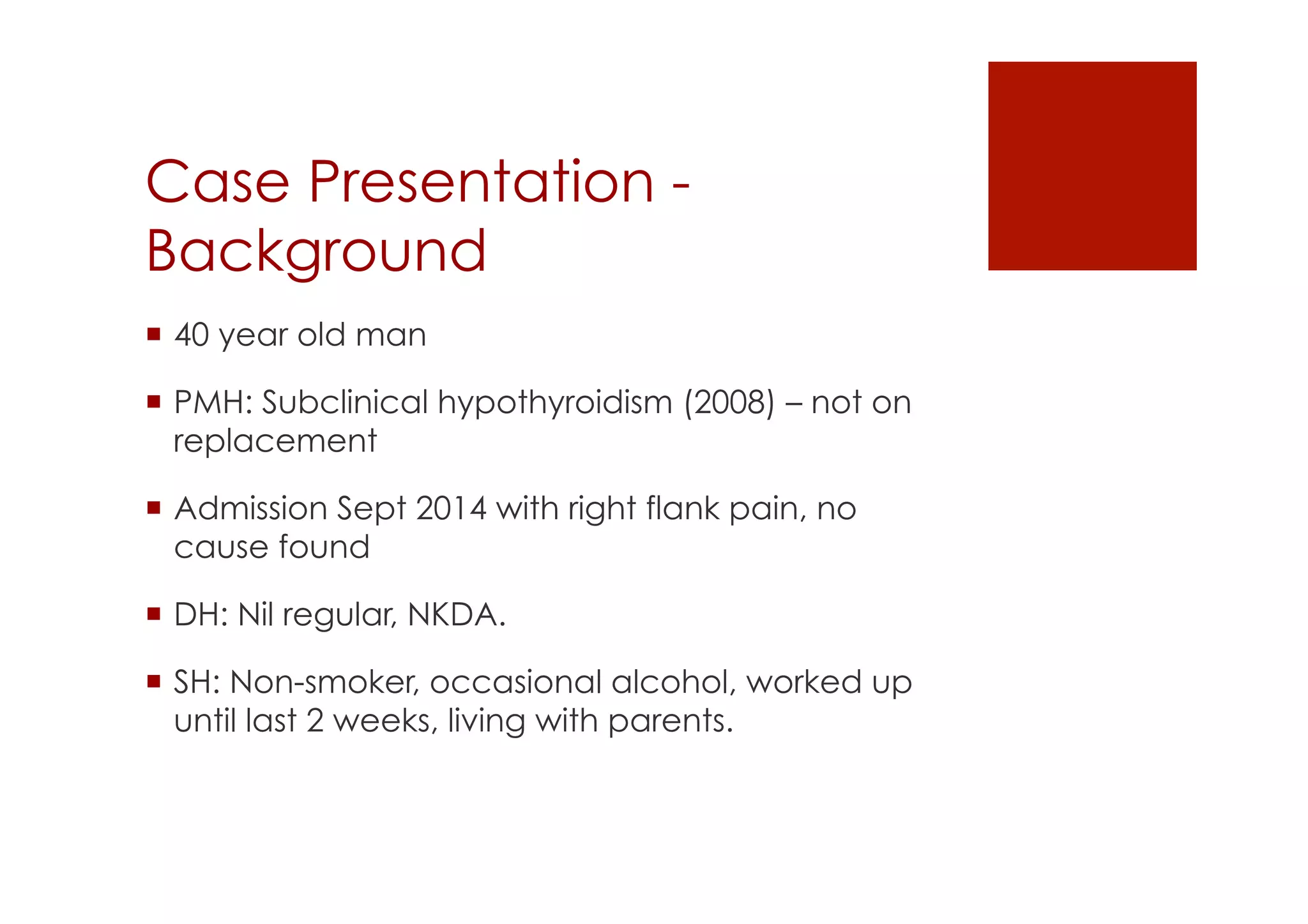 Case Presentation -
Background
!  40 year old man
!  PMH: Subclinical hypothyroidism (2008) – not on
replacement
!  Admission Sept 2014 with right flank pain, no
cause found
!  DH: Nil regular, NKDA.
!  SH: Non-smoker, occasional alcohol, worked up
until last 2 weeks, living with parents.
 
