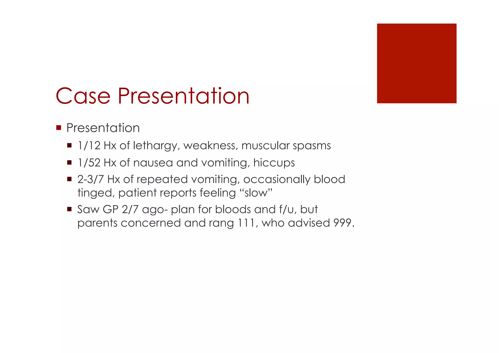 Case Presentation
!  Presentation
!  1/12 Hx of lethargy, weakness, muscular spasms
!  1/52 Hx of nausea and vomiting, hiccups
!  2-3/7 Hx of repeated vomiting, occasionally blood
tinged, patient reports feeling “slow”
!  Saw GP 2/7 ago- plan for bloods and f/u, but
parents concerned and rang 111, who advised 999.
 