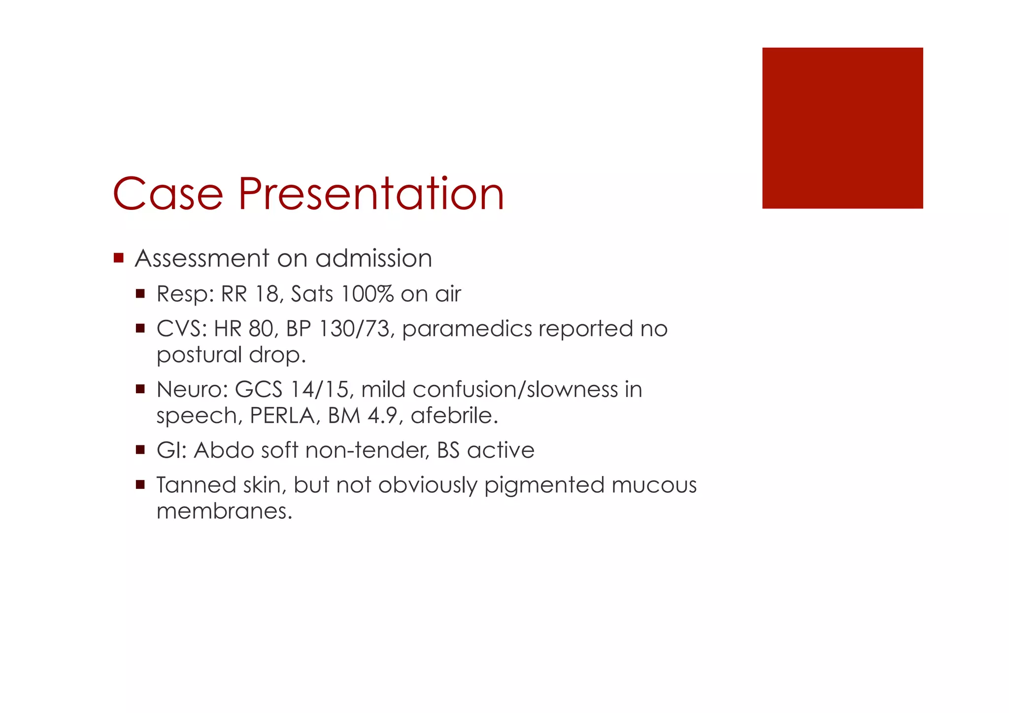 Case Presentation
!  Assessment on admission
!  Resp: RR 18, Sats 100% on air
!  CVS: HR 80, BP 130/73, paramedics reported no
postural drop.
!  Neuro: GCS 14/15, mild confusion/slowness in
speech, PERLA, BM 4.9, afebrile.
!  GI: Abdo soft non-tender, BS active
!  Tanned skin, but not obviously pigmented mucous
membranes.
 