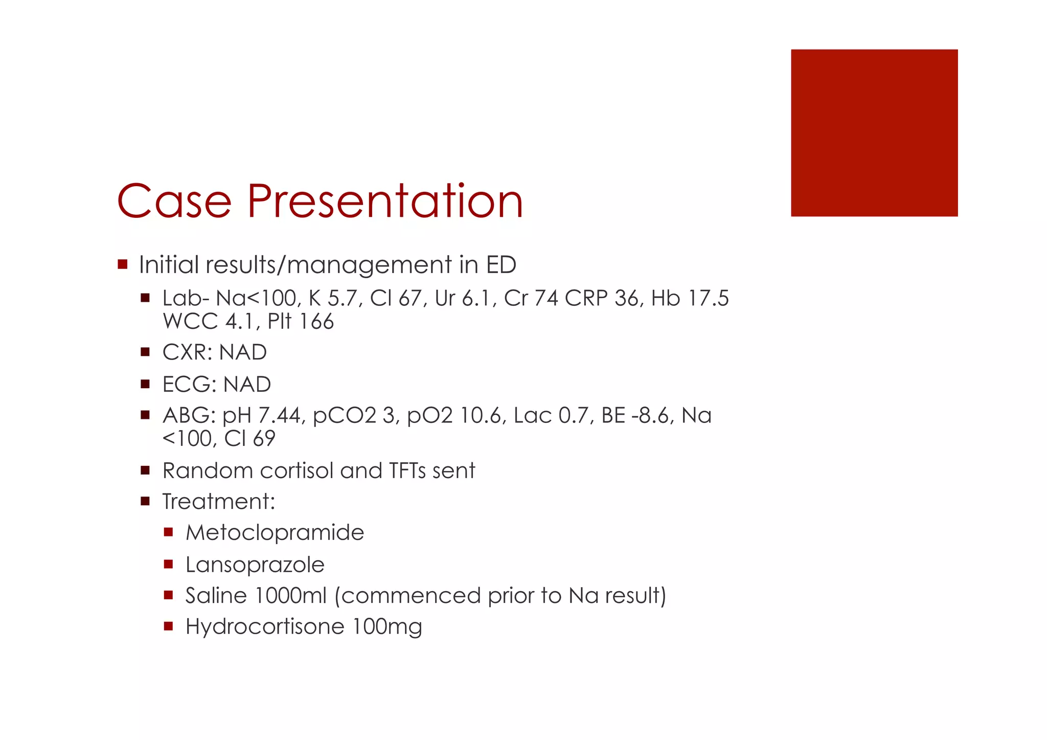 Case Presentation
!  Initial results/management in ED
!  Lab- Na<100, K 5.7, Cl 67, Ur 6.1, Cr 74 CRP 36, Hb 17.5
WCC 4.1, Plt 166
!  CXR: NAD
!  ECG: NAD
!  ABG: pH 7.44, pCO2 3, pO2 10.6, Lac 0.7, BE -8.6, Na
<100, Cl 69
!  Random cortisol and TFTs sent
!  Treatment:
!  Metoclopramide
!  Lansoprazole
!  Saline 1000ml (commenced prior to Na result)
!  Hydrocortisone 100mg
 