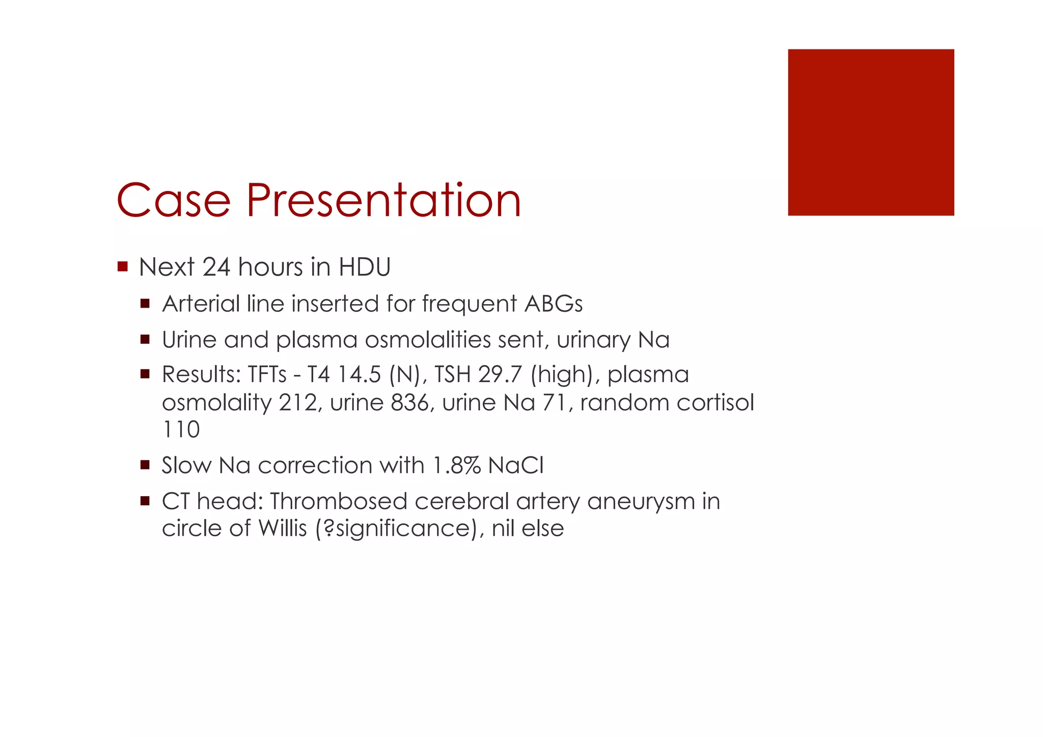 Case Presentation
!  Next 24 hours in HDU
!  Arterial line inserted for frequent ABGs
!  Urine and plasma osmolalities sent, urinary Na
!  Results: TFTs - T4 14.5 (N), TSH 29.7 (high), plasma
osmolality 212, urine 836, urine Na 71, random cortisol
110
!  Slow Na correction with 1.8% NaCl
!  CT head: Thrombosed cerebral artery aneurysm in
circle of Willis (?significance), nil else
 