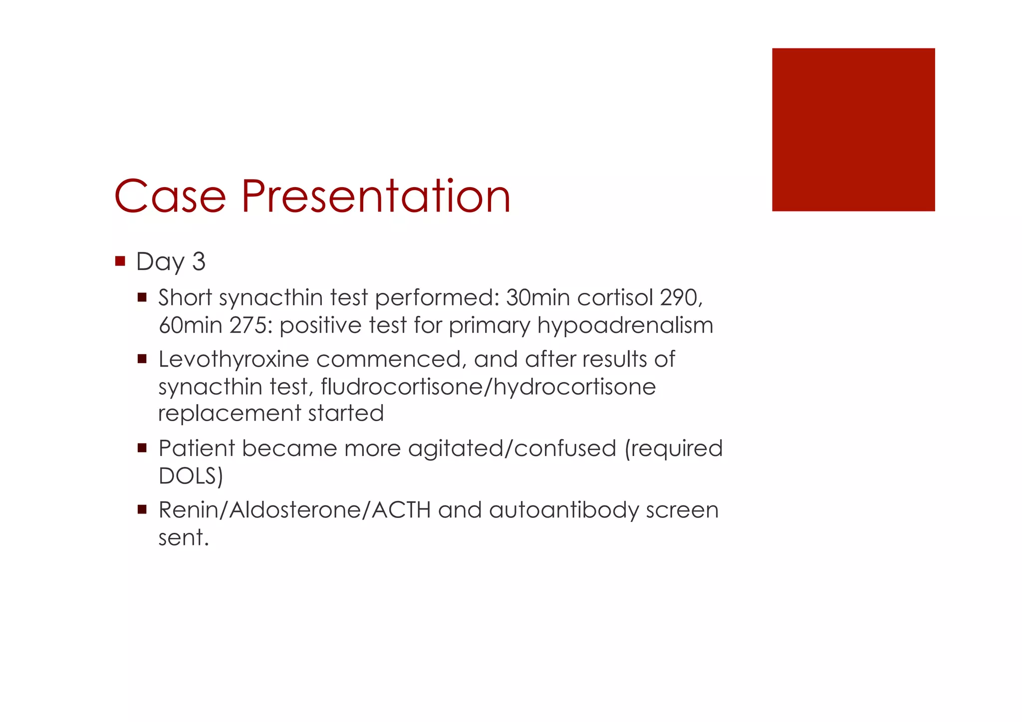 Case Presentation
!  Day 3
!  Short synacthin test performed: 30min cortisol 290,
60min 275: positive test for primary hypoadrenalism
!  Levothyroxine commenced, and after results of
synacthin test, fludrocortisone/hydrocortisone
replacement started
!  Patient became more agitated/confused (required
DOLS)
!  Renin/Aldosterone/ACTH and autoantibody screen
sent.
 