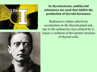 In thyrotoxicosis, antithyroid
substances are used that inhibit the
production of thyroid hormones.
Radioactive iodine selectively
accumulates in the thyroid gland and,
due to the radioactive rays emitted by it,
causes a violation of the normal structure
of thyroid cells.
 