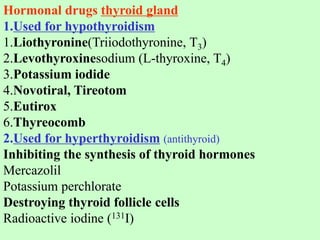 Hormonal drugs thyroid gland
1.Used for hypothyroidism
1.Liothyronine(Triiodothyronine, T3)
2.Levothyroxinesodium (L-thyroxine, T4)
3.Potassium iodide
4.Novotiral, Tireotom
5.Eutirox
6.Thyreocomb
2.Used for hyperthyroidism (antithyroid)
Inhibiting the synthesis of thyroid hormones
Mercazolil
Potassium perchlorate
Destroying thyroid follicle cells
Radioactive iodine (131I)
 