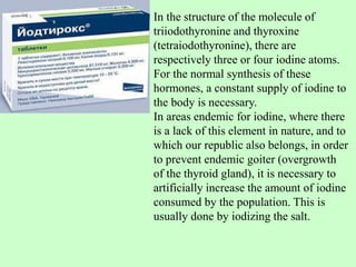 In the structure of the molecule of
triiodothyronine and thyroxine
(tetraiodothyronine), there are
respectively three or four iodine atoms.
For the normal synthesis of these
hormones, a constant supply of iodine to
the body is necessary.
In areas endemic for iodine, where there
is a lack of this element in nature, and to
which our republic also belongs, in order
to prevent endemic goiter (overgrowth
of the thyroid gland), it is necessary to
artificially increase the amount of iodine
consumed by the population. This is
usually done by iodizing the salt.
 