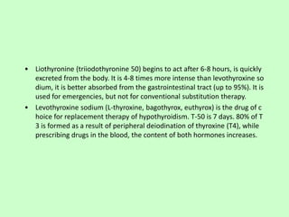 • Liothyronine (triiodothyronine 50) begins to act after 6-8 hours, is quickly
excreted from the body. It is 4-8 times more intense than levothyroxine so
dium, it is better absorbed from the gastrointestinal tract (up to 95%). It is
used for emergencies, but not for conventional substitution therapy.
• Levothyroxine sodium (L-thyroxine, bagothyrox, euthyrox) is the drug of c
hoice for replacement therapy of hypothyroidism. T-50 is 7 days. 80% of T
3 is formed as a result of peripheral deiodination of thyroxine (T4), while
prescribing drugs in the blood, the content of both hormones increases.
 