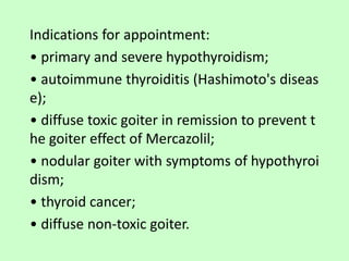 Indications for appointment:
• primary and severe hypothyroidism;
• autoimmune thyroiditis (Hashimoto's diseas
e);
• diffuse toxic goiter in remission to prevent t
he goiter effect of Mercazolil;
• nodular goiter with symptoms of hypothyroi
dism;
• thyroid cancer;
• diffuse non-toxic goiter.
 