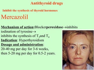 Antithyroid drugs
Inhibit the synthesis of thyroid hormones
Mercazolil
Mechanism of action:Blockerperoxidaseinhibits
iodination of tyrosine
inhibits the synthesis of T3and T4
Indication: Hyperthyroidism
Dosage and administration:
20-40 mg per day for 3-6 weeks,
then 5-20 mg per day for 0.5-2 years.
 