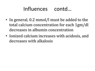Influences contd…
• In general, 0.2 mmol/l must be added to the
total calcium concentration for each 1gm/dl
decreases in albumin concentration
• Ionized calcium increases with acidosis, and
decreases with alkalosis
 