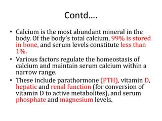 Contd….
• Calcium is the most abundant mineral in the
body. Of the body's total calcium, 99% is stored
in bone, and serum levels constitute less than
1%.
• Various factors regulate the homeostasis of
calcium and maintain serum calcium within a
narrow range.
• These include parathormone (PTH), vitamin D,
hepatic and renal function (for conversion of
vitamin D to active metabolites), and serum
phosphate and magnesium levels.
 