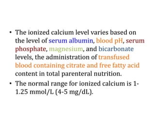 • The ionized calcium level varies based on
the level of serum albumin, blood pH, serum
phosphate, magnesium, and bicarbonate
levels, the administration of transfused
blood containing citrate and free fatty acid
content in total parenteral nutrition.
• The normal range for ionized calcium is 1-
1.25 mmol/L (4-5 mg/dL).
 