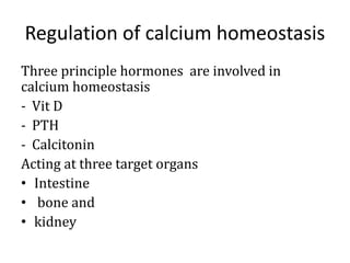 Regulation of calcium homeostasis
Three principle hormones are involved in
calcium homeostasis
- Vit D
- PTH
- Calcitonin
Acting at three target organs
• Intestine
• bone and
• kidney
 