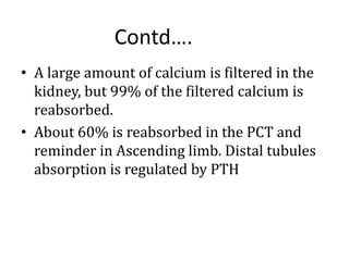 • A large amount of calcium is filtered in the
kidney, but 99% of the filtered calcium is
reabsorbed.
• About 60% is reabsorbed in the PCT and
reminder in Ascending limb. Distal tubules
absorption is regulated by PTH
Contd….
 