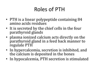 Roles of PTH
• PTH is a linear polypeptide containing 84
amino acids residues
• It is secreted by the chief cells in the four
parathyroid glands
• plasma ionized calcium acts directly on the
parathyroid gland in a feed back manner to
regulate PTH
• In hypercalcemia, secretion is inhibited, and
the calcium is deposited in the bones
• In hypocalcemia, PTH secretion is stimulated
 