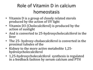 Role of Vitamin D in calcium
homeostasis
• Vitamin D is a group of closely related sterols
produced by the action of UV light
• Vitamin D3 (Cholecalciferol) is produced by the
action of sunlight
• And is converted to 25-hydroxycholecalciferol in the
liver
• The 25- hydroxy-cholaecalciferol is converted in the
proximal tubules of the
• Kidney to the more active metabolite 1,25-
hydroxycholecalciferol
• 1,25-hydroxycholecalciferol synthesis is regulated
in a feedback fashion by serum calcium and PTH
 