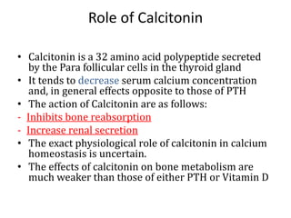 Role of Calcitonin
• Calcitonin is a 32 amino acid polypeptide secreted
by the Para follicular cells in the thyroid gland
• It tends to decrease serum calcium concentration
and, in general effects opposite to those of PTH
• The action of Calcitonin are as follows:
- Inhibits bone reabsorption
- Increase renal secretion
• The exact physiological role of calcitonin in calcium
homeostasis is uncertain.
• The effects of calcitonin on bone metabolism are
much weaker than those of either PTH or Vitamin D
 
