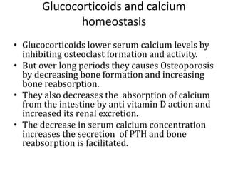 Glucocorticoids and calcium
homeostasis
• Glucocorticoids lower serum calcium levels by
inhibiting osteoclast formation and activity.
• But over long periods they causes Osteoporosis
by decreasing bone formation and increasing
bone reabsorption.
• They also decreases the absorption of calcium
from the intestine by anti vitamin D action and
increased its renal excretion.
• The decrease in serum calcium concentration
increases the secretion of PTH and bone
reabsorption is facilitated.
 