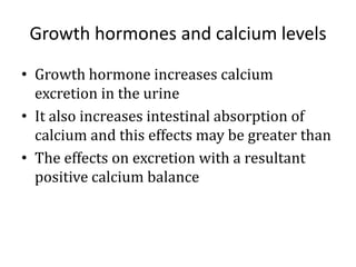 Growth hormones and calcium levels
• Growth hormone increases calcium
excretion in the urine
• It also increases intestinal absorption of
calcium and this effects may be greater than
• The effects on excretion with a resultant
positive calcium balance
 