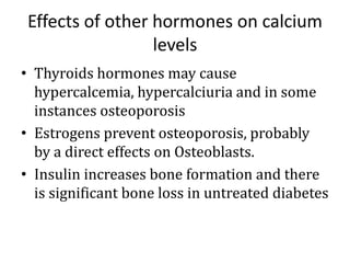 Effects of other hormones on calcium
levels
• Thyroids hormones may cause
hypercalcemia, hypercalciuria and in some
instances osteoporosis
• Estrogens prevent osteoporosis, probably
by a direct effects on Osteoblasts.
• Insulin increases bone formation and there
is significant bone loss in untreated diabetes
 