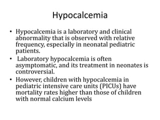 Hypocalcemia
• Hypocalcemia is a laboratory and clinical
abnormality that is observed with relative
frequency, especially in neonatal pediatric
patients.
• Laboratory hypocalcemia is often
asymptomatic, and its treatment in neonates is
controversial.
• However, children with hypocalcemia in
pediatric intensive care units (PICUs) have
mortality rates higher than those of children
with normal calcium levels
 