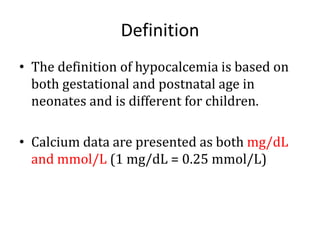 Definition
• The definition of hypocalcemia is based on
both gestational and postnatal age in
neonates and is different for children.
• Calcium data are presented as both mg/dL
and mmol/L (1 mg/dL = 0.25 mmol/L)
 