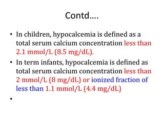 Contd….
• In children, hypocalcemia is defined as a
total serum calcium concentration less than
2.1 mmol/L (8.5 mg/dL).
• In term infants, hypocalcemia is defined as
total serum calcium concentration less than
2 mmol/L (8 mg/dL) or ionized fraction of
less than 1.1 mmol/L (4.4 mg/dL)
•
 