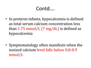 Contd….
• In preterm infants, hypocalcemia is defined
as total serum calcium concentration less
than 1.75 mmol/L (7 mg/dL) is defined as
hypocalcemia
• Symptomatology often manifests when the
ionized calcium level falls below 0.8-0.9
mmol/L
 