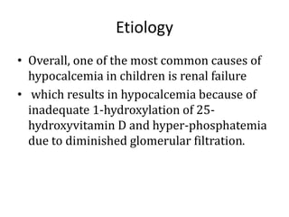 Etiology
• Overall, one of the most common causes of
hypocalcemia in children is renal failure
• which results in hypocalcemia because of
inadequate 1-hydroxylation of 25-
hydroxyvitamin D and hyper-phosphatemia
due to diminished glomerular filtration.
 