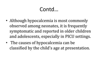 Contd…
• Although hypocalcemia is most commonly
observed among neonates, it is frequently
symptomatic and reported in older children
and adolescents, especially in PICU settings.
• The causes of hypocalcemia can be
classified by the child's age at presentation.
 