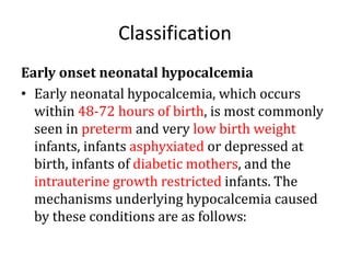 Classification
Early onset neonatal hypocalcemia
• Early neonatal hypocalcemia, which occurs
within 48-72 hours of birth, is most commonly
seen in preterm and very low birth weight
infants, infants asphyxiated or depressed at
birth, infants of diabetic mothers, and the
intrauterine growth restricted infants. The
mechanisms underlying hypocalcemia caused
by these conditions are as follows:
 