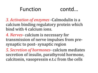 Function contd…
3. Activation of enzymes -Calmodulin is a
calcium binding regulatory protein which
bind with 4 calcium ions.
4. Nerves- calcium is necessary for
transmission of nerve impulses from pre-
synaptic to post- synaptic region
5. Secretion of hormones- calcium mediates
secretion of insulin, parathyroid hormone,
calcitonin, vasopressin e.t.c from the cells
 