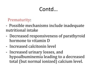 Contd…
Prematurity:
- Possible mechanisms include inadequate
nutritional intake
- Decreased responsiveness of parathyroid
hormone to vitamin D
- Increased calcitonin level
- Increased urinary losses, and
hypoalbuminemia leading to a decreased
total (but normal ionized) calcium level.
 