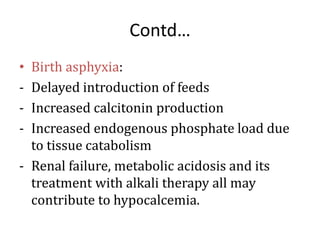 Contd…
• Birth asphyxia:
- Delayed introduction of feeds
- Increased calcitonin production
- Increased endogenous phosphate load due
to tissue catabolism
- Renal failure, metabolic acidosis and its
treatment with alkali therapy all may
contribute to hypocalcemia.
 