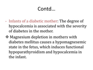 Contd…
- Infants of a diabetic mother: The degree of
hypocalcemia is associated with the severity
of diabetes in the mother.
 Magnesium depletion in mothers with
diabetes mellitus causes a hypomagnesemic
state in the fetus, which induces functional
hypoparathyroidism and hypocalcemia in
the infant.
 