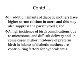Contd….
In addition, infants of diabetic mothers have
higher serum calcium in utero and this may
also suppress the parathyroid gland.
A high incidence of birth complications due
to microsomal and difficult delivery and, in
some cases, higher incidence of preterm
birth in infants of diabetic mothers are
contributing factors for hypocalcemia.
 