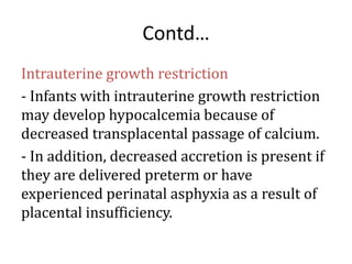 Contd…
Intrauterine growth restriction
- Infants with intrauterine growth restriction
may develop hypocalcemia because of
decreased transplacental passage of calcium.
- In addition, decreased accretion is present if
they are delivered preterm or have
experienced perinatal asphyxia as a result of
placental insufficiency.
 